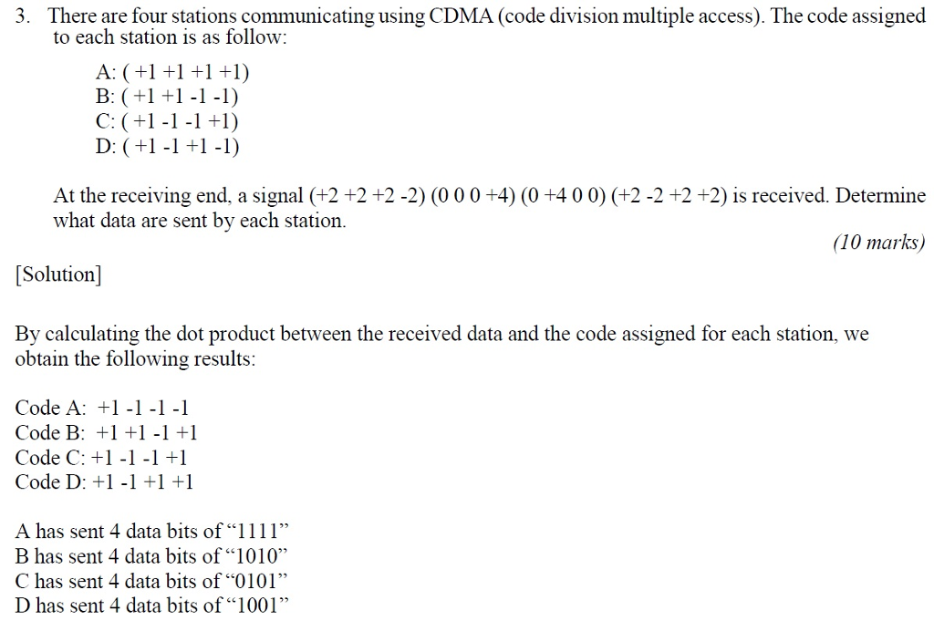 3. There are four stations communicating using CDMA (code division multiple access). The code assigned to each station is as follow: B: (+1 -1-1) D: (+1-1 +1-1) At the receiving end, a signal (+2 +2 +2 -2) (000 +4) (0 +4 00) (+2 -2 +2 +2) is received. Determine what data are sent bv each station 10 marks [Solution] By calculating the dot product between the received data and the code assigned for each station, we obtain the following results Code A: +11-1-1 Code B: +1 +1-1 +1 Code C: +1-1-1 +1 Code D: +1-1 +1 A has sent 4 data bits of 1111 B has sent 4 data bits of1010 C has sent 4 data bits of 0101 D has sent 4 data bits of 1001