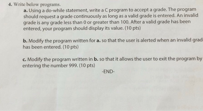 4. Write below programs. a. Using a do-while statement, write a C program to accept a grade. The program should request a grade continuously as long as a valid grade is entered. An invalid grade is any grade less than 0 or greater than 100. After a valid grade has been entered, your program should display its value. (10 pts) b. Modify the program written for a. so that the user is alerted when an invalid grad has been entered. (10 pts) c. Modify the program written in b. so that it allows the user to exit the program by entering the number 999. (10 pts) -END-