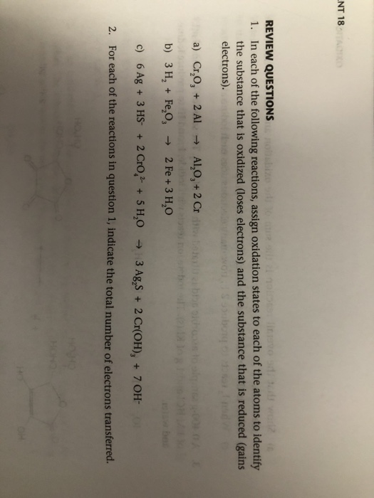 NT 18 REVIEW QUESTIONS 1. In each of the following reactions, assign oxidation states to each of the atoms to identify the substance that is oxidized (loses electrons) and the substance that is reduced (gains electrons). a) Cr,O, + 2 Al Al,O, + 2 Cr b) 3 H2 Fe,O3 2 Fe+ 3 H2O c) 6 Ag + 3 HS+ 2Cro,+5 H,O For each of the reactions in question 1, indicate the total number of electrons transferred. 3 AgS+2 Cr(OH), +7 OH- 2.