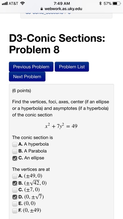 II AT&T * 57% 7:49 AM a webwork.as.uky.edu D3-Conic Sections: Problem 8 Previous Problem Problem List Next Problem (6 points) Find the vertices, foci, axes, center (if an ellipse or a hyperbola) and asymptotes (if a hyperbola) of the conic section The conic section is A. A hyperbola B. A Parabola C. An ellipse The vertices are at A. (+49,0) B. (V42,0) D. (0,7) E. (0, 0) F. (0, +49)