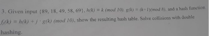 3. Given input (89, 18, 49, 58, 69), h)k(mod 10) g) Iymod 8), and a hash function f(k) h(k) +j-g(k) (mod 10), show the result