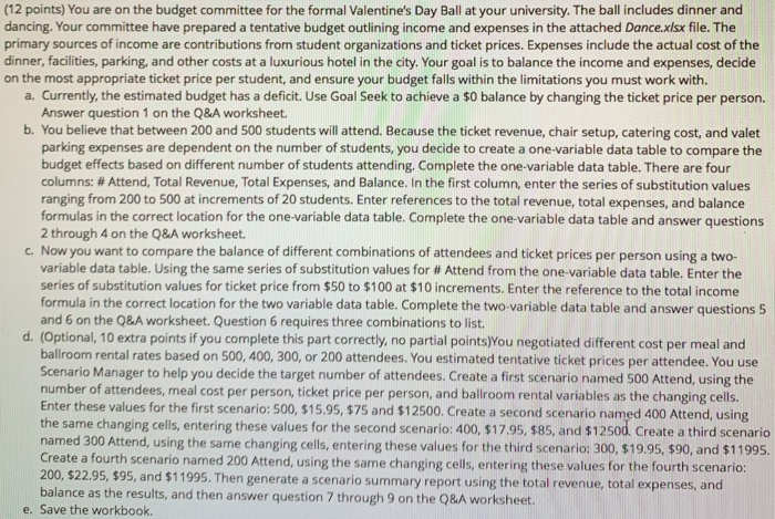 (12 points) You are on the budget committee for the formal Valentines Day Ball at your university. The ball includes dinner and dancing. Your committee have prepared a tentative budget outlining income and expenses in the attached Dance.xisx file. The primary sources of income are contributions from student organizations and ticket prices. Expenses include the actual cost of the dinner, facilities, parking, and other costs at a luxurious hotel in the city. Your goal is to balance the income and expenses, decide the most appropriate ticket price per student, and ensure your budget falls within the limitations you 

<div class=