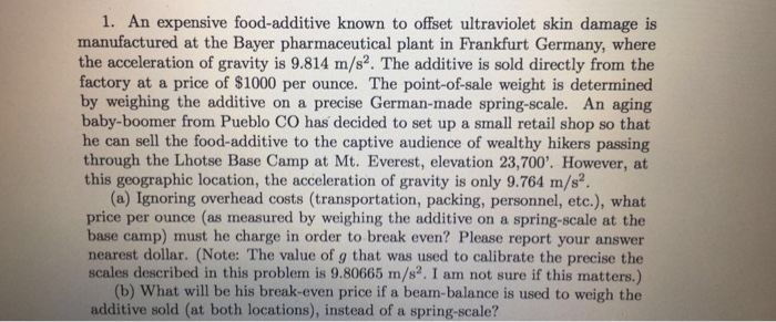 1. An expensive food-additive known to offset ultraviolet skin damage is manufactured at the Bayer pharmaceutical plant in Frankfurt Germany, where the acceleration of gravity is 9.814 m/s2. The additive is sold directly from the factory at a price of $1000 per ounce. The point-of-sale weight is determined by weighing the additive on a precise German-made spring-scale. An aging baby-boomer from Pueblo CO has decided to set up a small retail shop so that he can sell the food-additive to the captive audience of wealthy hikers passing through the Lhotse Base Camp at Mt. Everest, elevation 23,700. However, at this geographic location, the acceleration of gravity is only 9.764 m/s2. (a) Ignoring overhead costs (transportation, packing, personnel, etc.), what price per ounce (as measured by weighing the additive on a spring-scale at the base camp) must he charge in order to break even? Please report your answer nearest dollar. (Note: The value of g that was used to calibrate the precise the scales described in this problem is 9.80665 m/s2. I am not sure if this matters.) (b) What will be his break-even price if a beam-balance is used to weigh the additive sold (at both locations), instead of a spring-scale?