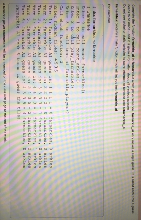 Complete the function farnarkle_ ai in farnarkle.c which plays Farnarkle. farnarkle ai only makes a single guess. It is called each time a guess needs to be made- and it is given information about all previous guesses. Do not use global or static variables to store information between calls tofarnarkle ai farnarkle.c contains a main function which will let you test farnarkle al For example: s dcc farnarkle.c-o farnarkle ./farnarkle Enter 0 to call count farnarkles () Enter 1 to call count arkles () Enter 2 to call play_farnarkle () Enter 3 to call test_ ai_farnarkle_ player ) 

<div class=