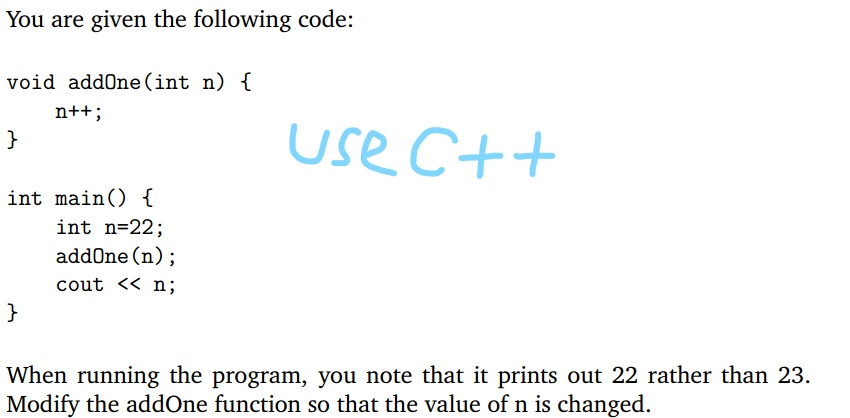 You are given the following code void addOne(int n) f use C++ int main) f int n-22; addOne (n); cout << n; When running the program, you note that it prints out 22 rather than 23. Modify the addOne function so that the value of n is changed