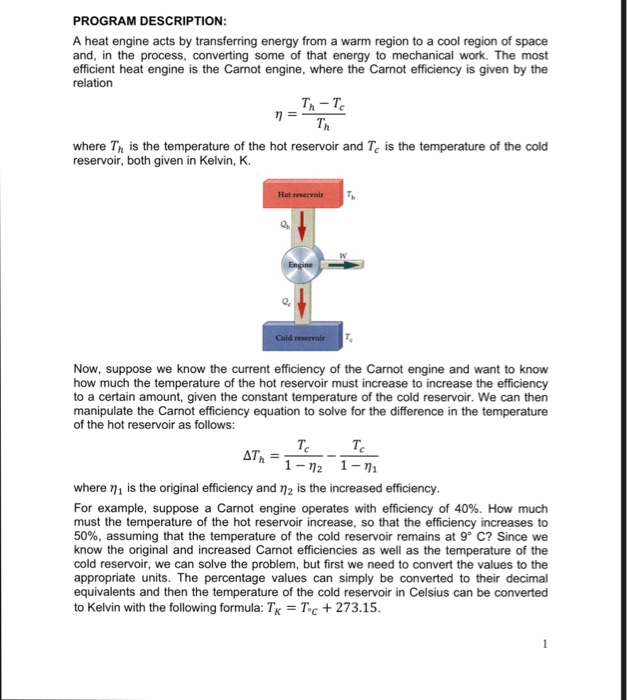 PROGRAM DESCRIPTION A heat engine acts by transferring energy from a warm region to a cool region of space and, in the process, converting some of that energy to mechanical work. The most efficient heat engine is the Carnot engine, where the Carnot efficiency is given by the relation Th- T Th where Th is the temperature of the hot reservoir and Tc is the temperature of the cold reservoir, both given in Kelvin, K. Hot reservyoir Cold reservoir Now, suppose we know the current efficiency of the Carnot engine and want to know how much the temperature of the hot reservoir must increase to increase the efficiency to a certain amount, given the constant temperature of the cold reservoir. We can then manipulate the Carnot efficiency equation to solve for the difference in the temperature of the hot reservoir as follows: 1-72 1-1 where η 1 is the original efficiency and η2 is the increased efficiency For example, suppose a Carnot engine operates with efficiency of 40%. How much must the temperature of the hot reservoir increase, so that the efficiency increases to 50%, assuming that the temperature of the cold reservoir remains at 9° C? Since we know the original and increased Carnot efficiencies as well as the temperature of the cold reservoir, we can solve the problem, but first we need to convert the values to the appropriate units. The percentage values can simply be converted to their decimal equivalents and then the temperature of the cold reservoir in Celsius can be converted to Kelvin with the following formula: TxToc 273.15
