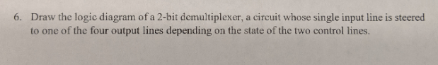 Draw the logic diagram of a 2-bit demultiplexer, a circuit whose single input line is steered to one of the four output lines
