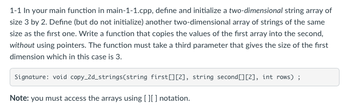 1-1 In your main function in main-1-1.cpp, define and initialize a two-dimensional string array of size 3 by 2. Define (but do not initialize) another two-dimensional array of strings of the same size as the first one. Write a function that copies the values of the first array into the second, without using pointers. The function must take a third parameter that gives the size of the first dimension which in this case is 3 Signature: void copy_2d_strings(string first 02], string second 3C2], int rows) Note: you must access the arrays using [l] notation.