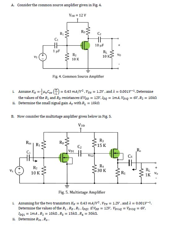 A. Consider the common source amplifier given in Fig. 4. CI 10 uF Vs 10 10 K Fig. 4. Common Source Amplifier Assume K,--HmCar (W) the values of the R1 and RD resistances if VDD 12V, IDQ Determine the small signal gain Av with RL-10kΩ i. 0.43 m1A/V2 , Vrv_ 1.2V , and λ 0.001V-1, Determine 1mA,VDsq 6V, R2 10kΩ ii. B. Now consider the multistage amplifier given below in Fig. 5. Rin R1 15 K C1 VDi VG2 R2 10 K R4 30 K Ri. 1K Vo Vs Fig. 5. Multistage Amplifier Assuming for the two transistors Kv 043 mA/V 2 , VTN 1.2, and λ Determine the values of the R. RD. Rs Ioo2 ifV 12V, Vsios2 DQ1 Determine Rin, Ro. 0.001V-1 6V, i. ii.