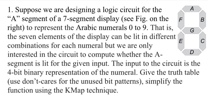1. Suppose we are designing a logic circuit for the A segment of a 7-segment display (see Fig. on the F right) to represent the Arabic numerals 0 to 9. That is, G the seven elements of the display can be lit in different combinations for each numeral but we are only interested in the circuit to compute whether the A- segment is lit for the given input. The input to the circuit is the 4-bit binary representation of the numeral. Give the truth table (use dont-cares for the unused bit patterns), simplify the function using the KMap technique