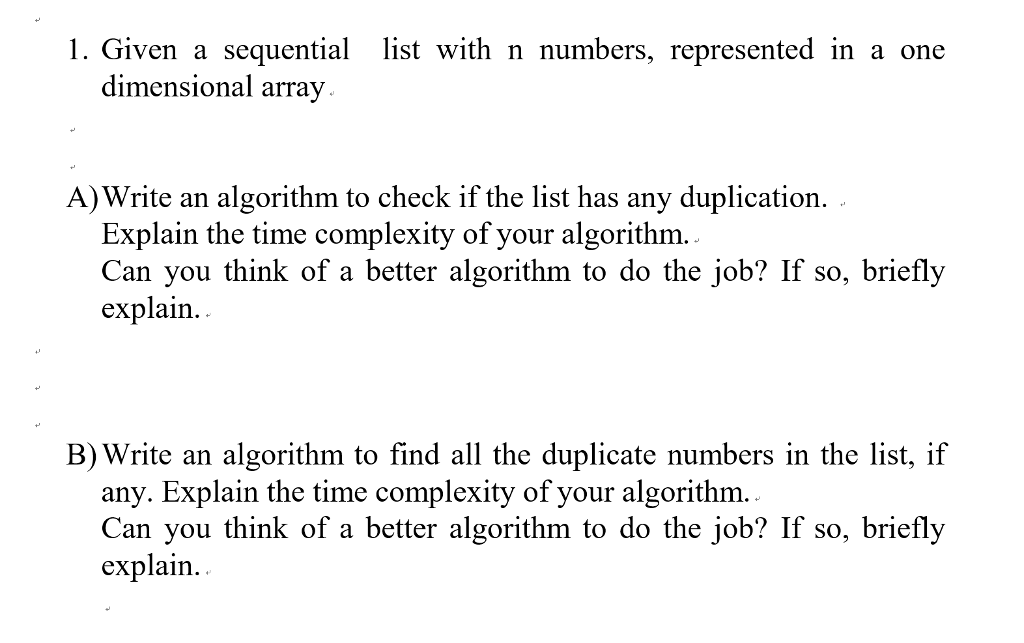 Given a sequential list with n numbers, represented in a one dimensional array. A)Write an algorithm to check if the list has any duplication. Explain the time complexity of your algorithm Can you think of a better algorithm to do the job? If so, briefly explain. B) Write an algorithm to find all the duplicate numbers in the list, if any. Explain the time complexity of your algorithm Can you think of a better algorithm to do the job? If so, briefly explain. .