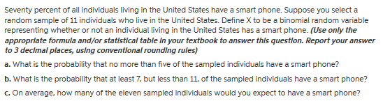 Seventy percent of all individuals living in the United States have a smart phone. Suppose you select a random sample of 11 individuals who live in the United States. Define X to be a binomial random variable representing whether or not an individual living in the United States has a smart phone. (Use only the approprlate formula and/or statlstical table In your textbook to answer thls question. Report your answer to 3 declmal places,using conventlonal rounding rules) a. What is the probability that no more than five of the sampled individuals have a smart phone? b. What is the probability that at least 7, but less than 11, of the sampled individuals have a smart phone? c. On average, how many of the eleven sampled individuals would you expect to have a smart phone?
