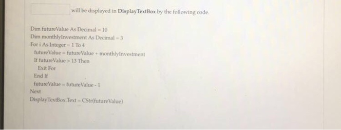 will be displayed in Display TextBox by the following code. Dim futureValue As Decimal 10 Dim monthlyInvestment As Decimal-3 For i As Integer 1 To4 future Value- futureValue If future Value > 13 Then monthlylnvestment Exit For End If future Value future Value-1 Next DisplayTextBox Text Strfuture Value)