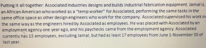 Putting it all together: Associated Industries designs and builds industrial fabrication equipment. Jamal is an African American who worked as a temp worker for Associated, performing the same tasks in the same office space as other design engineers who work for the company. Associated supervised his work in the same way as the engineers hired by Associated as employees. He was placed with Associated byan employment agency one year ago, and his paychecks came from the employment agency. Associated currently has 13 employees, excluding Jamal, but had as least 17 employees from June 1-November 30 of last year.