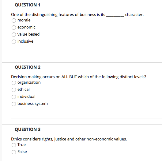 QUESTION1 One of the distinguishing features of business is its morale O economic O value based O inclusive QUESTION 2 Decision making occurs on ALL BUT which of the following distinct levels? organization O ethical individual business system QUESTION 3 Ethics considers rights, justice and other non-economic values O True False