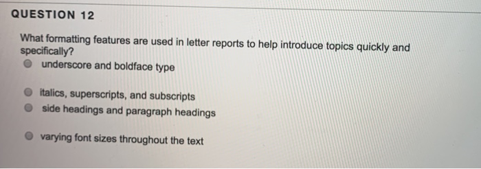 QUESTION 12 What formatting features are used in letter reports to help introduce topics quickly and specifically? O underscore and boldface type italics, superscripts, and subscripts side headings and paragraph headings O varying font sizes throughout the text