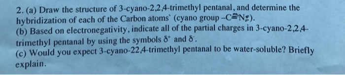 2. (a) Draw the structure of 3-cyano-2,2,4-trimethyl pentanal, and determine the hybridization of each of the Carbon atoms (cyano group-CaNE). (b) Based on electronegativity, indicate all of the partial charges in 3-cyano-2,24 trimethyl pentanal by using the symbols δ. and δ . (c) Would you expect 3-cyano-22.4-trimethyl pentanal to be water-soluble? Briefly explain.