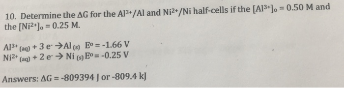 10. Determine the ΔG for the A13+/AI and Ni2+/Ni half-cells if the [AP+]0-0.50 M and the [NP%-0.25 M. Al3+ (aq) + 3 e. →Al (s) E° =-1.66 V Ni2+ (aq) + 2 e→ Ni (s)E°=-0.25 V Answers:AG =-809394] or-809.4 kj