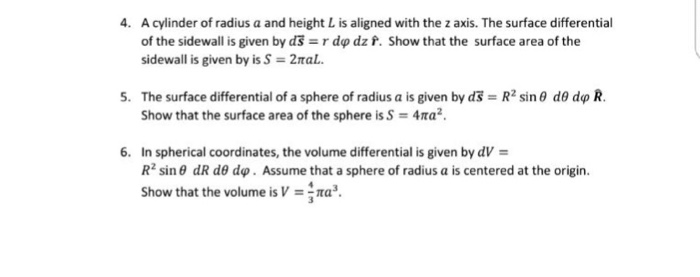 4. A cylinder of radius a and height L is aligned with the z axis. The surface differential of the sidewall is given by d = r dφ dz f. Show that the surface area of the sidewall is given by is S = 2πaL. 5. = R2 sin θ de dφ R, The surface differential of a sphere of radius a is given by d Show that the surface area of the sphere is S = 4ma2 6. In spherical coordinates, the volume differential is given by dV = R2 sin θ dR de dq. Assume that a sphere of radius a is centered at the origin. show that the volume is V =