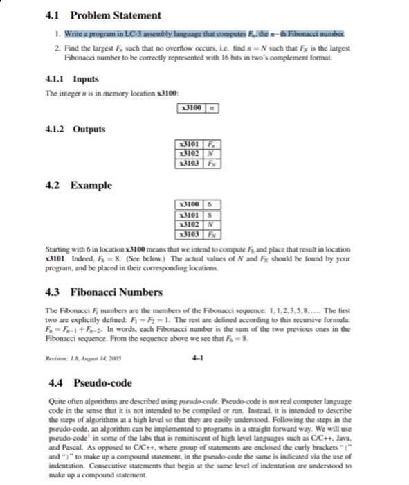 4.1 Problem Statement i write a program inLC3assembly language that compute.the-thiFibonaccinumber 2, Find the largest F, such that no overflow occurs, ie, find n = N such that FN is the largest Fibonacci number to be correctly represented with 16 bits in twos complement format 4.1.1 Inputs The integer n is in memory location x3100 3100 . 4.1.2 Outputs 3103 F 4.2 Example 3100 6 3103 F Starting with 6 in location x3100 means that we intend to compute Fe and place that result in location x3101 Indeed, 8. (See below.) The actual values of N and FN should be found by your program, and be placed in their corresponding locations 4.3 Fibonacci Numbers The Fibonacci F, numbers are the members ofthe Fbonacci sequence: 1.1.2.3.5.. .. The first two are explicitly defined: Fi = F-1-The rest are defined according to this recursive formula: F, = Fn-1+石-2. In words, each Fibonacci number is the sum of the two previous ones in the Fibonacci sequence. From the sequence above we sce that F-8. Revsim. I August 14, 2005 4-1 4.4 Pseudo-code Quite often algorithms are described using pseudo-code. Pseudo-code is not real computer language code in the sense that it is not intended to be compiled or run. Instead, it is intended to describe the steps of algorithms at a high level so that they are easily understood. Following the steps in the pseudo-code, an algorithm can be implemented to programs in a straight forward way. We will use pseudo-code in some of the labs that is reminiscent of high level languages such as C/C++, Java, and Pascal. Asopposed to CC++, where group of statements are enclosed the curly brackets “ and ..,-, to make up a compound statement, in the pseud-code the same is indicated via the use of indentation. Consecutive statements that begin at the same level of indentation are understood to make up a compound statement.