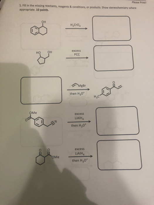 Please Print 1. Fill in the missing reactants, reagents & conditions, or products. Show stereochemistry where appropriate. 10 points он H2CrO excess PCC но MgBr then H30 H3C оме excess LiAIH4 then H30* excess LiAIH4 оме then H30*