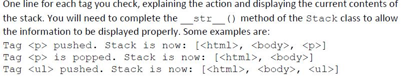 One line for each tag you check, explaining the action and displaying the current contents of the stack. You will need to complete the str ) method of the Stack class to allow the information to be displayed properly. Some examples are: Tag <p> pushed. Stack is now: [<html>, <body>, <p>] Tag <p> is popped. Stack is now: [khtml>, <body>] Tag <ul> pushed. Stack is now: I<html>, <body>, <ul>]