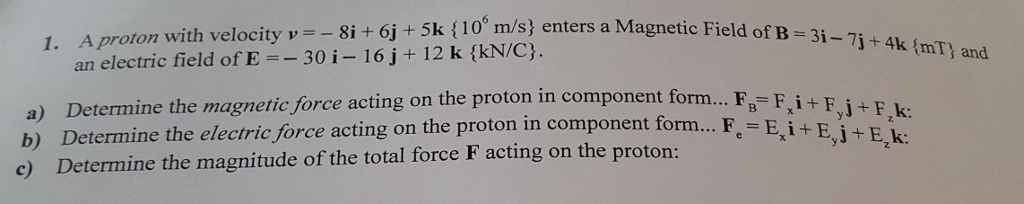 1. A proto n with velocity v 8i 6j+5k {10 m/s) enters a Magnetic Field of B-3i j+ 4k (mT and an electric field of E 30 i- 16 j+ 12 k (kN/C). a) Determine the magnetic force acting on the proton in component b) Determine the electric force acting on the proton in component form c) Determine the magnitude of the total force F acting on the proton: form... FB- FiFF K