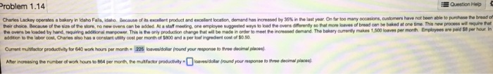 roblem 1.14 Question Help occasions, customers have not been able to pre-te ษeede makes 1,500 loaves per morth Employees are paid $8 per hour In fe overs be loaded by hand requirig iionai marpowe. This is te anly srodution change hat will be made in order to meet e inoreased demand. The bakery ourenty addition to the labor cost, Charies also has a oonstart utity cost per month of 5000 and a per lol ingredent col of 50 Curment mutactor productivity for 640 work hours per month 225 losvesidoliar (round your mesponse to three decimal placea) Aher incresing the number of work hours to 864 per menth, the mutfacdler productivityid (round your eaponse to three decimal plecoenl