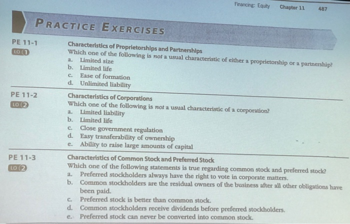 Financing: Equity Chapter 11 487 PRACTICE EXERCISES PE 11-1 Characteristics of Proprietorships and Partnerships Which one of the following is not a usual characteristic of either a proprietorship or a partnership? a. Limited size b. Limited life c. Ease of formation d. Unlimited liability Characteristics of Corporations Which one of the following is not a usual characteristic of a corporation? a. Limited liability b. Limited life c. Close government regulation d. Easy transferability of ownership e. Ability to raise large amounts of capital PE 11-2 Characteristies of Common Stock and Preferred Stock Which a. Preferred stockholders always have 

<div class=