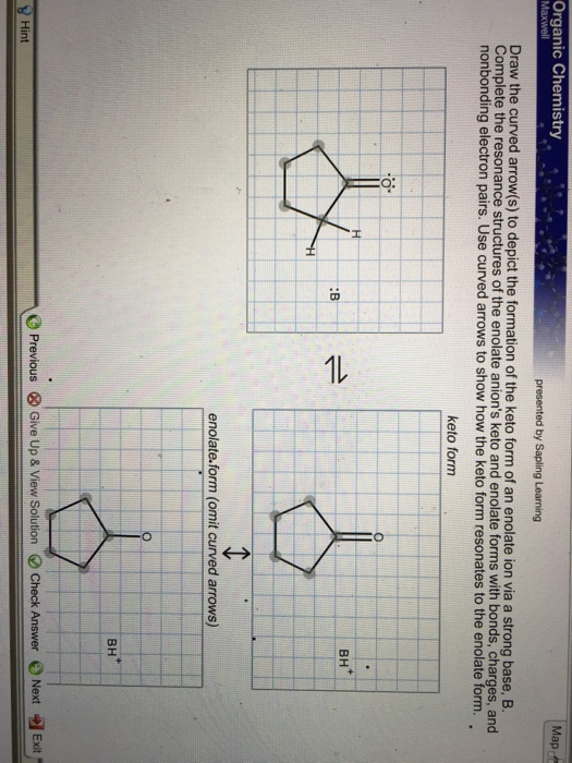Organic Chemistry Map. Maxwell Draw the curved arrow(s) to depict the formation of the keto form of an enolate ion via a strong base, B. Complete the resonance structures of the enolate anions keto and enolate forms with bonds, charges, and nonbonding electron pairs. Use curved arrows to show how the keto form resonates to the enolate form keto form BH* :B enolate.form (omit curved arrows) BH O Previous ⓧ Give Up & View Solution Check Answer Next -el Exit. Hint