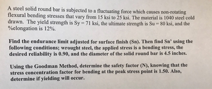 A stel solid round bar is ubjected to a fluctuating force which causes n bar is subjected to a fluctuating force which causes non-rotating flexural bending stresses that vary from 15 ksi to 25 ksi. The material is 1040 steel cold drawn. The yield strength is Sy 71 ksi, the ultimate strength is Su 80 ksi, and the %elongation is 12%. Find the endurance limit adjusted for surface finish (Sn). Then find Sn using the following conditions; wrought steel, the applied stress is a bending stress, the desired reliability is 0.90, and the diameter of the solid round bar is 4.5 inches. Using the Goodman Method, determine the safety factor (N), knowing that the stress concentration factor for bending at the peak stress point is 1.50. Also, determine if yielding will occur.