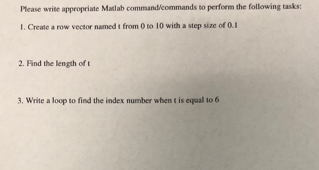 Please write appropriate Matlab command/commands to perform the following tasks: 1. Create a row vector named t from 0 to 10 with a step size of 0.1 2. Find the length of t 3. Write a loop to find the index number when t is equal to 6