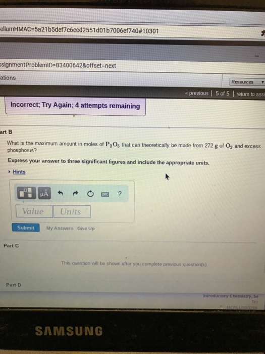 ell HMAC-5a21b5def7c6e d2551 dol b7006 f740#10301 signmentProblemiD-83400642&offset-next ations Resources « previous | 5 of 5 return to assi Incorrect, Try Again; 4 attempts remaining art B What is the maximum amount in moles of P2Os that can theoretically be made from 272 g of O2 and excess phosphorus? Express your answer to three significant figures and include the appropriate units. Hints Value Units Submit My Answers Give Up Part C This question will be shown after you complete previous question(s) Part D Introductory Chemistry. Se SAMSUNG