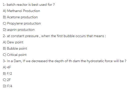 1- batch reactor is best used for? A) Methanol Production B) Acetone production C) Propylene production D) asprin production 2- at constant pressure, when the first bubble occurs that means A) Dew point B) Bubble point C) Critical point 3- In a Dam, If we decreased the depth of th dam the hydrostatic force will be? A) 4F B) F/2 C) 2F D) F/4