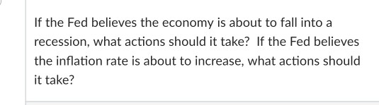 If the Fed believes the economy is about to fall into a recession, what actions should it take? If the Fed believes the inflation rate is about to increase, what actions should it take?