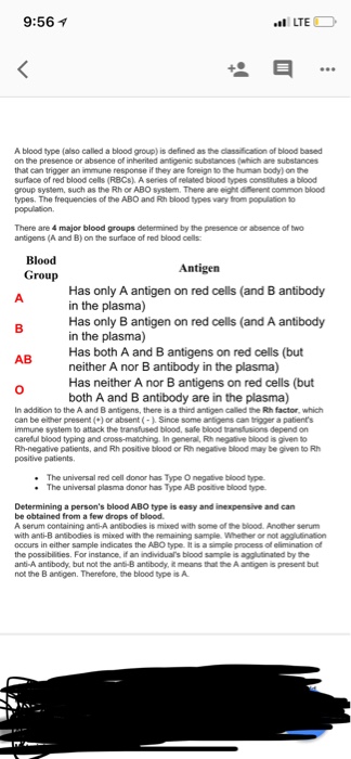 9:56 1 LTE A blood type (also called a blood group) is defined as the classification of blood based on the presence or absence of inherited antigenic substances (which are substances that can trigger an immune response if they are foreign to the human body) on he surface of red blood cells (RBCs), A series of related blood types consaitutes a blood group system, such as the Rh or ABO system. There ane eight erent common blood types. The frequencies of the ABO and Rth blood types vary om population to There are 4 major blood groups determined by the presence or absence of two antigens (A and B) on the surface of red blood cells Blood Group Antigen Has only A antigen on red cells (and B antibody in the plasma) Has only B antigen on red cells (and A antibody in the plasma) Has both A and B antigens on red cells (but neither A nor B antibody in the plasma) Has neither A nor B antigens on red cells (but both A and B antibody are in the plasma) AB 0 In addition to the A and B antigens, there is a third antigen called the Rth factor, which can be either present () or absent (- Since some antigens can trgger a patients immune system to attack the transfused blood, safe blood ransfusions depend on careful blood typing and cross-matching In general, Rth negative blood is given o Rh-negative patients, and Rh positive blood or Rh negaltive blood may be given to R positive patients The universal red cell donor has Type O negative blood type. The universal plasma donor has Type AB postive blood type. Determining a persons blood ABO type is easy and inexpensive and can be obtained from a few drops of blood A senum containing anti-A antibodies is mixed with some of the blood. Anolther serum with anti-B ansbodies is mixed with the remaining sample. Whether or not aggluination occurs in either sample indicates the ABO type is a ple process of einination of the possibilities. For instance, if an individuals blood sample is agglutinated by the ant-A antibody, but not the anti-B antibody, t means that the A antigen is present but not the B antigen. Therefore, the blood type is A