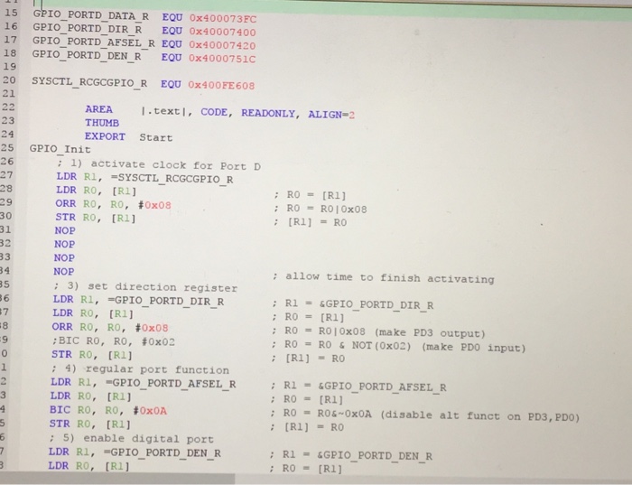 15 GPIO PORTD DATA R EQU 0x400073FC 16 GPIO_PORTD_DIR R EQU 0x40007400 17 GPIO_PORTD AFSEL R EQU 0x40007420 18 GPIO _PORTD DEN R EQU 0x4000751c 19 20 SYSCTL _RCGCGPIO R EOU 0x400FE 608 21 AREA Ⅰ.texti. CODE, READONLY, ALIGN-2 THUMB EXPORT Start 23 24 25 GPIO Init 26 27 28 29 30 31 : 1) activate clock for Port D LDR RO, 

<div class=