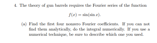4. The theory of gun barrels requires the Fourier series of the function (x)- sin(sin) (a) Find the first four nonzero Fourier coefficients. If you can not numerical technique, be sure to describe which one you used. find them analytically, do the integral numerically. If you use a