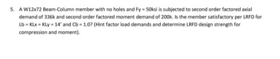 . A W12x72 Beam-Column member with no holes and Fy 50ksi is subjected to second order factored axial demand of 336k and second order factored moment demand of 200k. Is the member satisfactory per LRFD for Lb KLx KLy- 14and Cb 1.0? (Hint factor load demands and determine LRFD design strength for compression and moment).