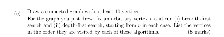 Draw a connected graph with at least 10 vertices. For the graph you just drew, fix an arbitrary vertex v and ru i) breadth-first search and (i) depth-first search, starting from in each case. List the vertices in the order they are visited by each of these algorithms. (8 marks)