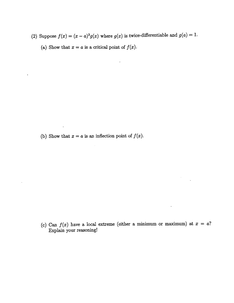 (2) Suppose f(ax) where g(x) is twice-differentiable and g()-1 (a) Show that x = a is a critical point of f(x). (b) Show that z - a is an inflection point of f(). (c) Can fx)have a local extreme (either a minimum or maximum) at a? Explain your reasoning!