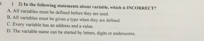 2) In the following statements about variable, which is INCORRECT? A. All variables must be defined before they are used. B. All variables must be given a type when they are defined C. Every variable has an address and a value. D. The variable name can be started by letters, digits or underscores.