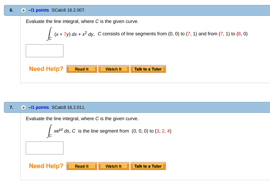 6. + -11 points SCalc8 16.2.007. Evaluate the line integral, where C is the given curve. (x+ 7y) dx x2 dy, C consists of line segments from (0, 0) to (7,1) and from (7,1) to (8, 0) Nee d Help?Read It Watch l Talk to a Tutor 7.+-11 points SCalc8 16.2.011 Evaluate the line integral, where C is the given curve. xe7 ds, C is the line segment from (0, 0, 0) to (3,2,4) Need Help?Read It Watch ItTalk to a Tutor