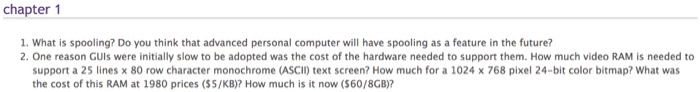 chapter 1 1. What is spooling? Do you think that advanced personal computer will have spooling as a feature in the future? 2. One reason GUls were initially slow to be adopted was the cost of the hardware needed to support them. How much video RAM is needed to support a 25 lines x 80 row character monochrome (ASCII) text screen? How much for a 1024 x 768 pixel 24-bit color bitmap? What was the cost of this RAM at 1980 prices (S5/KB)? How much is it now (S60/8GB)?