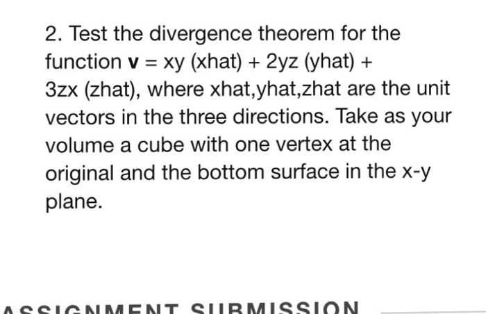 2. Test the divergence theorem for the function v = xy (Xhat) + 2y2(yhat) + 3zx (zhat), where xhat,yhat,zhat are the unit vectors in the three directions. Take as your volume a cube with one vertex at the original and the bottom surface in the x-y plane.