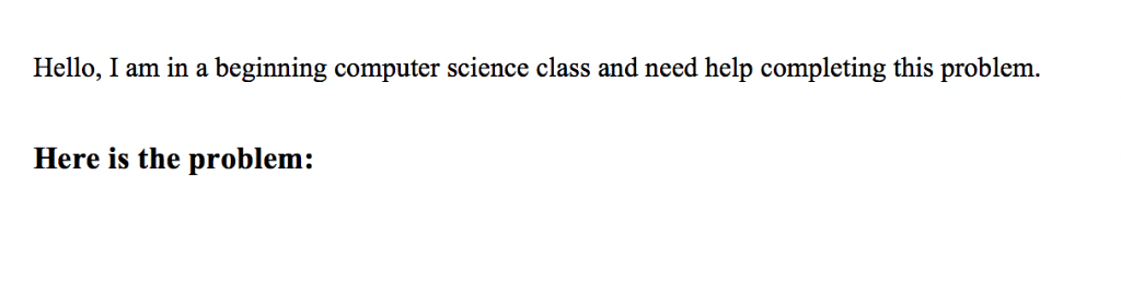 Hello, I am in a beginning computer science class and need help completing this problem. Here is the problem: