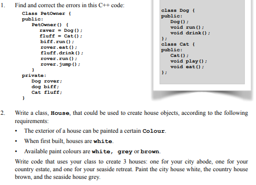 1. Find and correct the errors in this C++ code: Class Petoner t public: class Dog public: Dog ) void run ) void drink raverDog fluff -Cat0 biff.run ) rover.eat ) fluff.drink) rover.run rover.jump ) class Cat t public Cat ) void play void eato private: Dog rover dog biff Cat fluff; Write a class, House, that could be used to create house objects, according to the following requirements: The exterior of a house can be painted a certain Colour When first built, houses are white Available paint colours are white, grey or brown. Write code that uses your class to create 3 houses: one for your city abode, one for your country estate, and one for your seaside retreat. Paint the city house white, the country house brown, and the seaside house grey