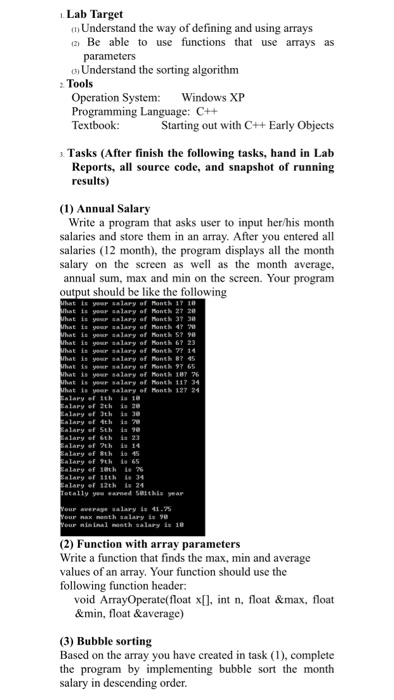 .Lab Target o Understand the way of defining and using arrays a) Be able to use functions that use arrays as a Understand the sorting algorithm Tools Operation System Windows XP Programming Language: C++ Textbook Starting out with C+Early Objects a Tasks (After finish the following tasks, hand in Lab all source code, and snapshot of running Reports, results) (1) Annual Salary Write a program that asks user to input her/his month salaries and store them in an array. After you entered all salaries (12 month), the program displays all the month salary on the screen as 

<div class=