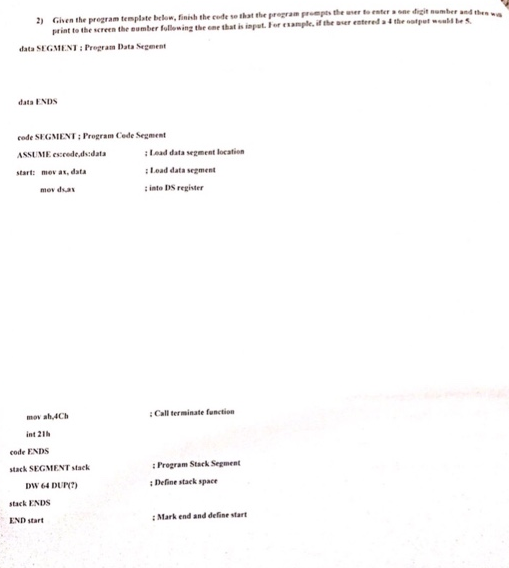 Given the program template below, finish the cude so that the pregram prompts the wer to enteone digit numbe print to the screen the eumber fullewing the ome that is ipt. For esample. if the er estered 2) nomber and thes 4 the data SEGMENT: Pregram Data Segment data ENDs code SEGMENT: Program Code Segment ASSUME esceeded:data start: mev ax, data : Lead data segment location : Lead data segment : into DS register mov ah,4Ch Call terminate function int 21 code ENDS stack SEGMENTstack Program Stack Segment DW 64 DUN :Define stack space stack ENDS END start : Mark end and define start