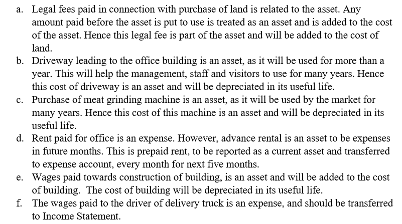 Legal fees paid in connection with purchase of land is related to the asset. Any amount paid before the asset is put to use is treated as an asset and is added to the cost of the asset. Hence this legal fee is part of the asset and will be added to the cost of an Driveway leading to the office building is an asset, as it will be used for more than a year. This will help the management, staff and visitors to use for many years. Hence this cost of driveway is an asset and will be depreciated in its useful life Purchase of meat grinding machine is an asset, as it will be used by the market for many years. Hence this cost of this machine is an asset and will be depreciated in its useful life a. b. c. d. Rent paid for office is an expense. However, advance rental is an asset to be expenses in future months. This is prepaid rent, to be reported as a current asset and transferred to expense account, every month for next five months Wages paid towards construction of building, is an asset and will be added to the cost of building. The cost of building will be depreciated in its useful life The wages paid to the driver of delivery truck is an expense, and should be transferred to Income Statement. e. f.